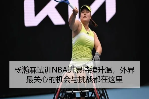 杨瀚森试训NBA进展持续升温，外界最关心的机会与挑战都在这里