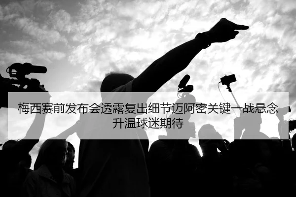 梅西赛前发布会透露复出细节迈阿密关键一战悬念升温球迷期待